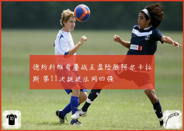 德约科维奇鏖战五盘险胜阿尔卡拉斯 第11次挺进法网四强