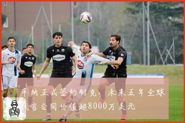 辛纳正式签约耐克,未来五年全球代言合同价值超8000万美元