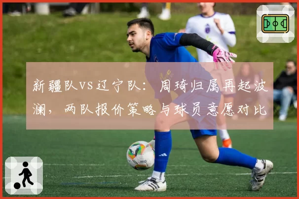 新疆队vs辽宁队：周琦归属再起波澜，两队报价策略与球员意愿对比