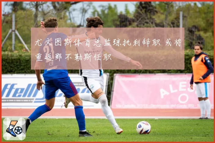 尤文图斯体育总监琼托利辞职 或将重返那不勒斯任职