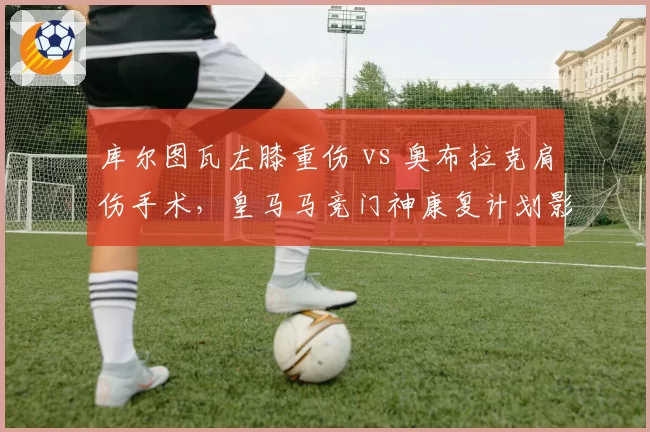 库尔图瓦左膝重伤 vs 奥布拉克肩伤手术,皇马马竞门神康复计划影响西甲格局