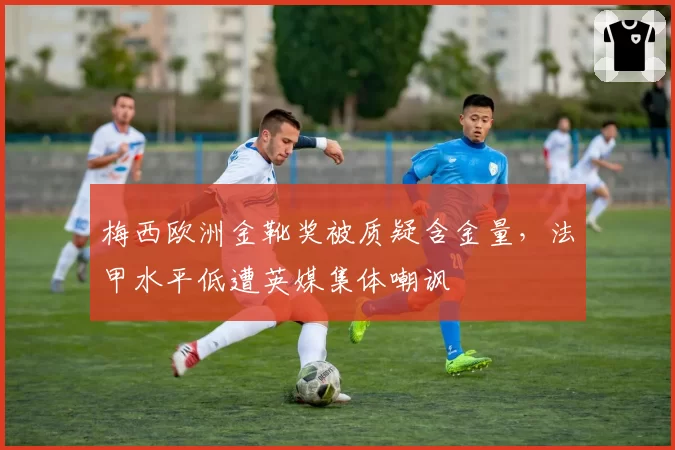 梅西欧洲金靴奖被质疑含金量，法甲水平低遭英媒集体嘲讽