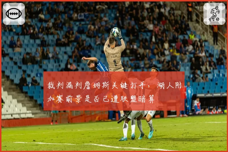 裁判漏判詹姆斯关键打手，湖人附加赛前景是否已遭联盟暗算