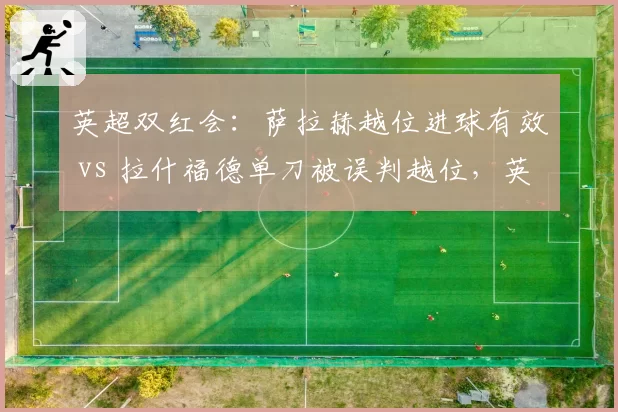 英超双红会:萨拉赫越位进球有效 vs 拉什福德单刀被误判越位,英超裁判公司公开致歉