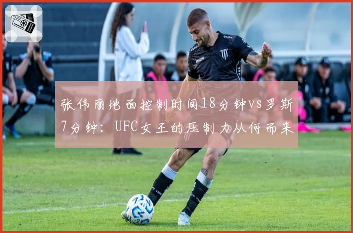 张伟丽地面控制时间18分钟vs罗斯7分钟：UFC女王的压制力从何而来