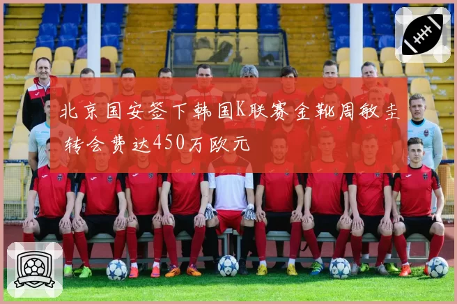 北京国安签下韩国K联赛金靴周敏圭 转会费达450万欧元