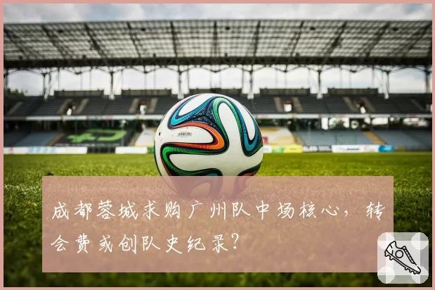 成都蓉城求购广州队中场核心，转会费或创队史纪录？