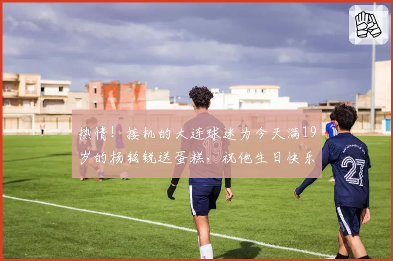 热情!接机的大连球迷为今天满19岁的杨铭锐送蛋糕,祝他生日快乐