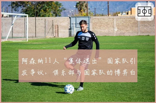 阿森纳11人“集体退出”国家队引发争议,俱乐部与国家队的博弈白热化。