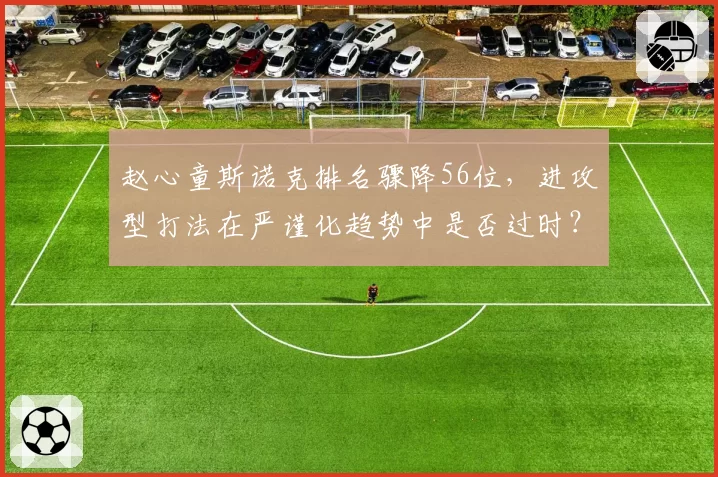 赵心童斯诺克排名骤降56位，进攻型打法在严谨化趋势中是否过时？