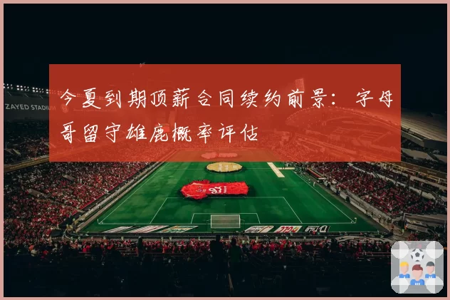 今夏到期顶薪合同续约前景：字母哥留守雄鹿概率评估