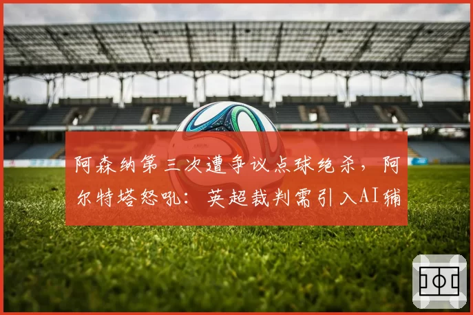 阿森纳第三次遭争议点球绝杀,阿尔特塔怒吼:英超裁判需引入AI辅助系统