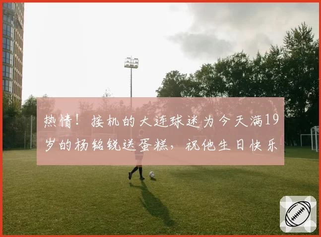 热情！接机的大连球迷为今天满19岁的杨铭锐送蛋糕，祝他生日快乐