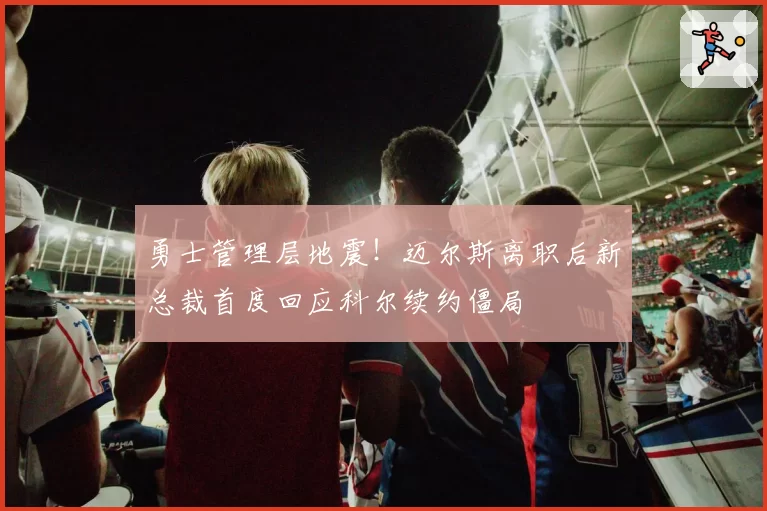 勇士管理层地震！迈尔斯离职后新总裁首度回应科尔续约僵局