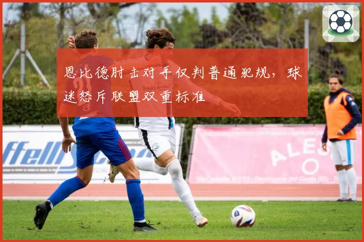 恩比德肘击对手仅判普通犯规，球迷怒斥联盟双重标准