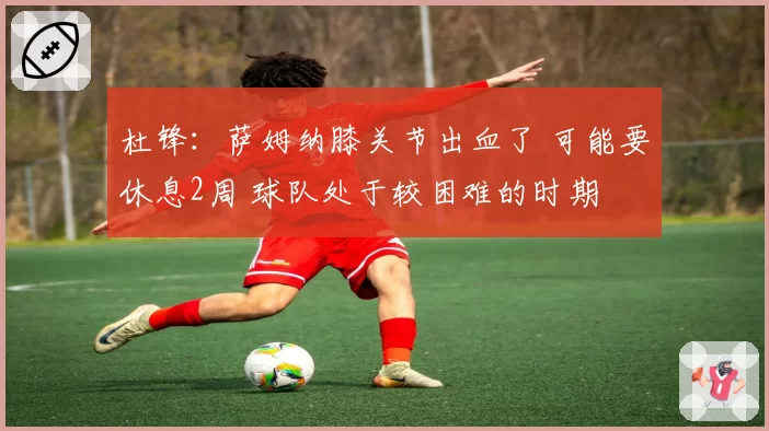 杜锋:萨姆纳膝关节出血了 可能要休息2周 球队处于较困难的时期