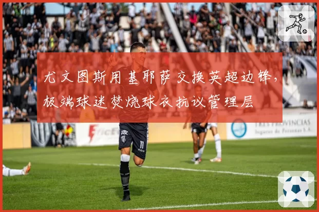 尤文图斯用基耶萨交换英超边锋,极端球迷焚烧球衣抗议管理层