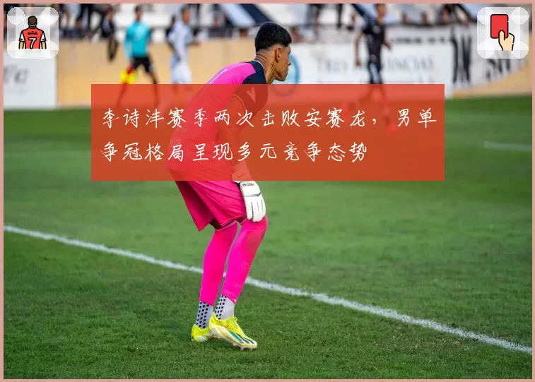 李诗沣赛季两次击败安赛龙，男单争冠格局呈现多元竞争态势
