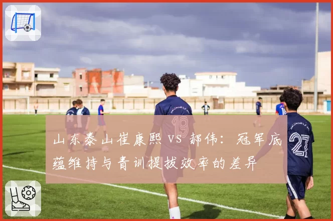山东泰山崔康熙 vs 郝伟：冠军底蕴维持与青训提拔效率的差异