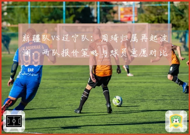 新疆队vs辽宁队：周琦归属再起波澜，两队报价策略与球员意愿对比