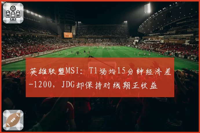 英雄联盟MSI:T1场均15分钟经济差-1200,JDG却保持对线期正收益