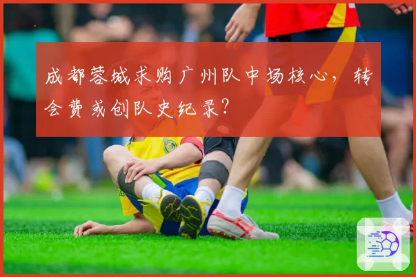 成都蓉城求购广州队中场核心，转会费或创队史纪录？