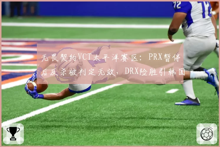 无畏契约VCT太平洋赛区：PRX暂停后反杀被判定无效，DRX险胜引韩国网友抗议