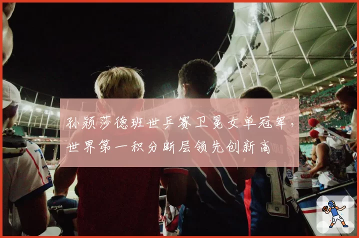 孙颖莎德班世乒赛卫冕女单冠军,世界第一积分断层领先创新高