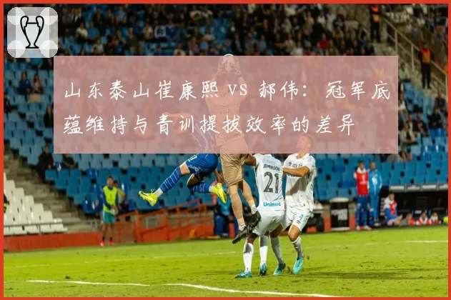 山东泰山崔康熙 vs 郝伟：冠军底蕴维持与青训提拔效率的差异