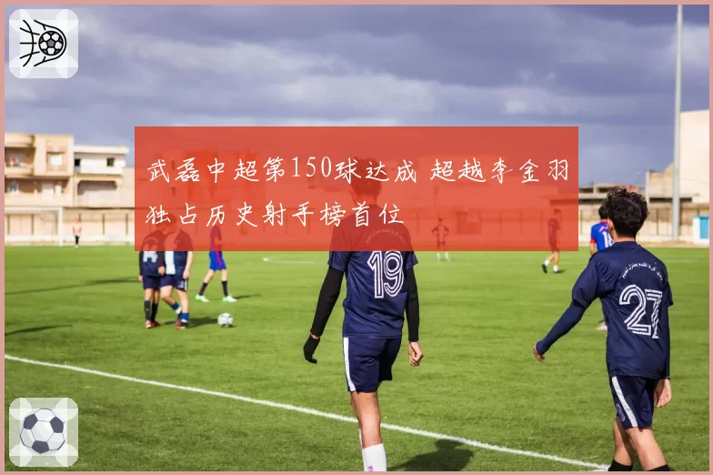 武磊中超第150球达成 超越李金羽独占历史射手榜首位