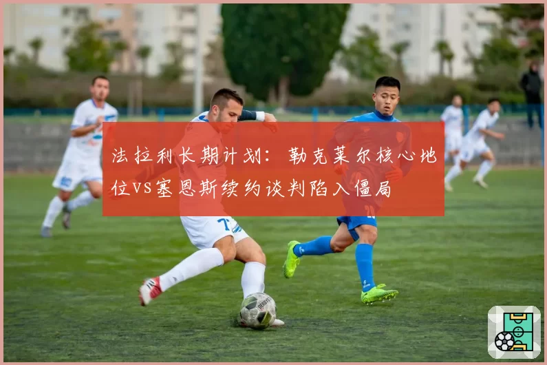 法拉利长期计划：勒克莱尔核心地位vs塞恩斯续约谈判陷入僵局