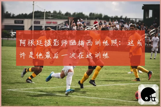 阿根廷摄影师晒梅西训练照:这或许是他最后一次在这训练