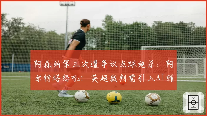 阿森纳第三次遭争议点球绝杀,阿尔特塔怒吼:英超裁判需引入AI辅助系统