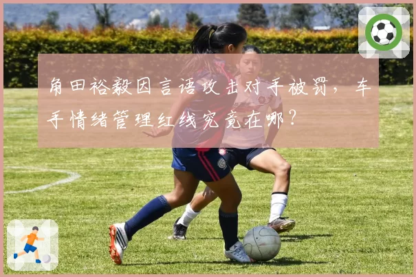 角田裕毅因言语攻击对手被罚,车手情绪管理红线究竟在哪?
