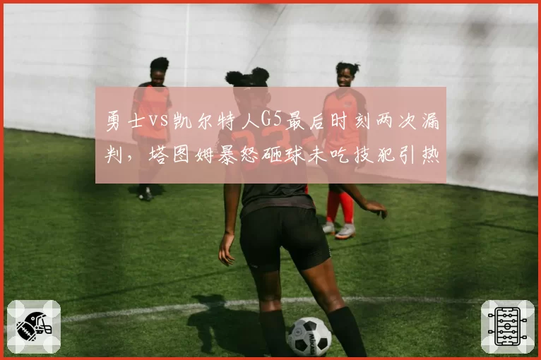 勇士vs凯尔特人G5最后时刻两次漏判,塔图姆暴怒砸球未吃技犯引热议