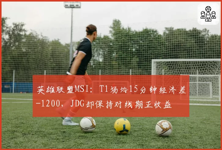 英雄联盟MSI:T1场均15分钟经济差-1200,JDG却保持对线期正收益