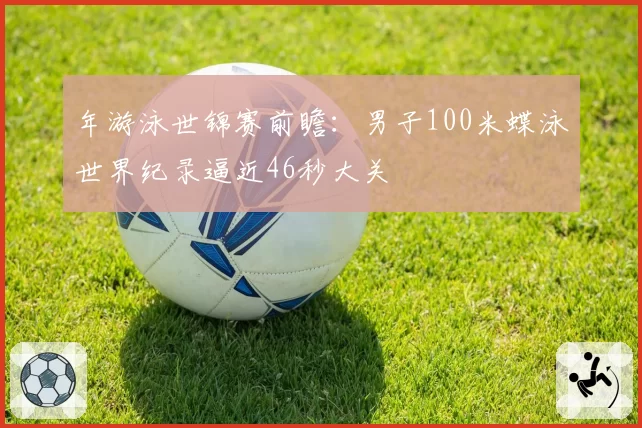年游泳世锦赛前瞻：男子100米蝶泳世界纪录逼近46秒大关