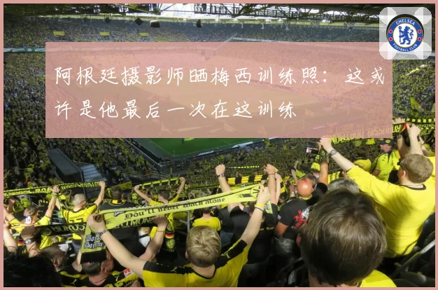 阿根廷摄影师晒梅西训练照:这或许是他最后一次在这训练