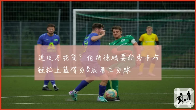 进攻万花筒?伦纳德戏耍新秀卡布轻松上篮得分&底角三分球