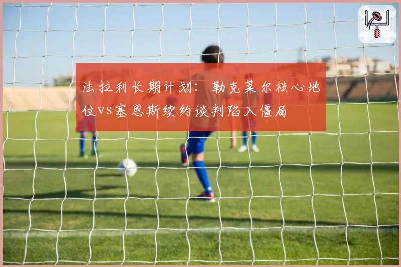 法拉利长期计划：勒克莱尔核心地位vs塞恩斯续约谈判陷入僵局