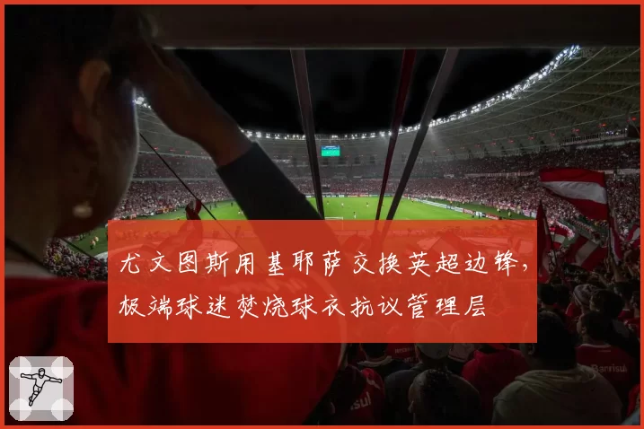 尤文图斯用基耶萨交换英超边锋,极端球迷焚烧球衣抗议管理层