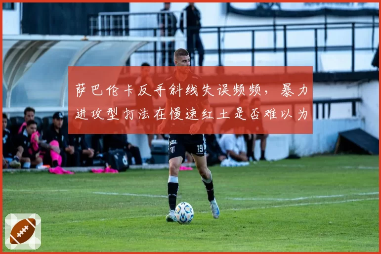 萨巴伦卡反手斜线失误频频，暴力进攻型打法在慢速红土是否难以为继？