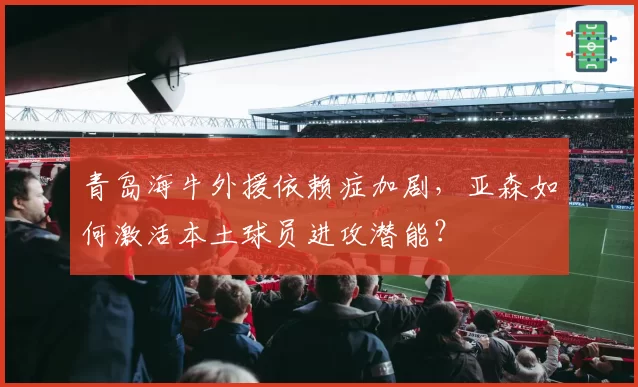 青岛海牛外援依赖症加剧，亚森如何激活本土球员进攻潜能？