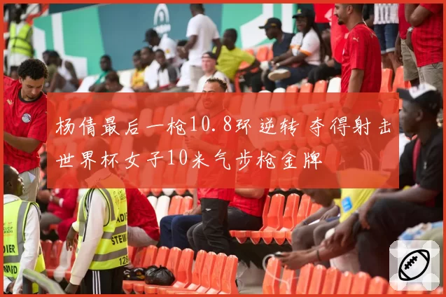 杨倩最后一枪10.8环逆转 夺得射击世界杯女子10米气步枪金牌