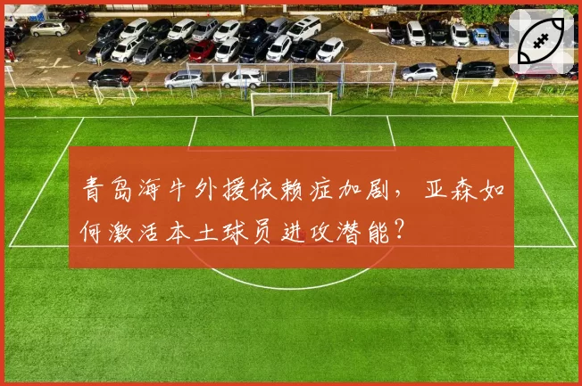 青岛海牛外援依赖症加剧，亚森如何激活本土球员进攻潜能？