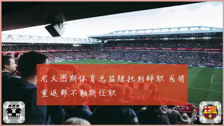 尤文图斯体育总监琼托利辞职 或将重返那不勒斯任职