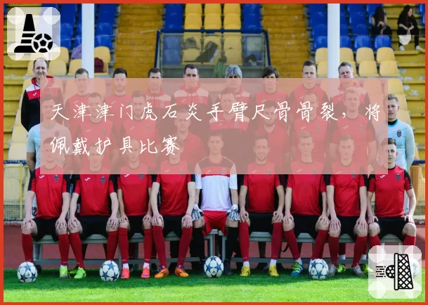 天津津门虎石炎手臂尺骨骨裂，将佩戴护具比赛