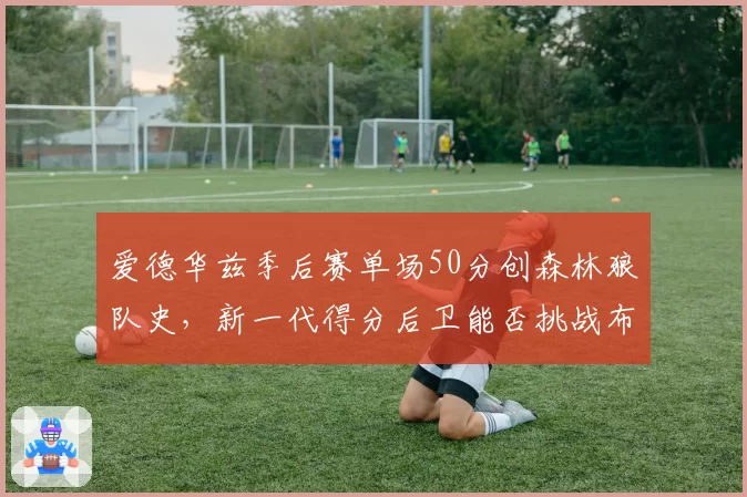 爱德华兹季后赛单场50分创森林狼队史，新一代得分后卫能否挑战布克？